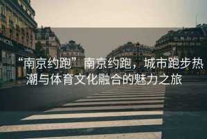 “南京約跑”南京約跑，城市跑步熱潮與體育文化融合的魅力之旅