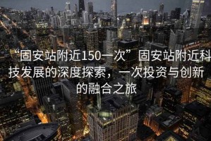 “固安站附近150一次”固安站附近科技發(fā)展的深度探索，一次投資與創(chuàng  )新的融合之旅