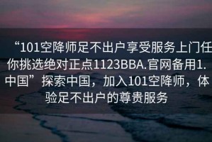 “101空降師足不出戶(hù)享受服務(wù)上門(mén)任你挑選絕對正點(diǎn)1123BBA.官網(wǎng)備用1.中國”探索中國，加入101空降師，體驗足不出戶(hù)的尊貴服務(wù)