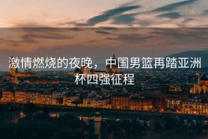激情燃燒的夜晚，中國男籃再踏亞洲杯四強征程