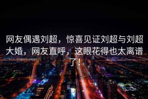 網(wǎng)友偶遇劉超，驚喜見(jiàn)證劉超與劉超大婚，網(wǎng)友直呼，這眼花得也太離譜了！