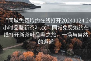 “同城免費炮約在線(xiàn)打開(kāi)20241124.24小時(shí)品鑒新茶葉.cc”同城免費炮約在線(xiàn)打開(kāi)新茶葉品鑒之旅，一場(chǎng)與自然的邂逅