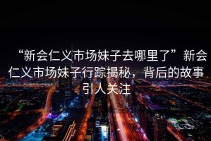 “新會(huì )仁義市場(chǎng)妹子去哪里了”新會(huì )仁義市場(chǎng)妹子行蹤揭秘，背后的故事引人關(guān)注