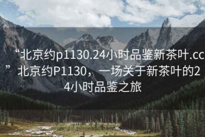 “北京約p1130.24小時(shí)品鑒新茶葉.cc”北京約P1130，一場(chǎng)關(guān)于新茶葉的24小時(shí)品鑒之旅