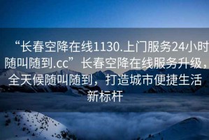 “長(cháng)春空降在線(xiàn)1130.上門(mén)服務(wù)24小時(shí)隨叫隨到.cc”長(cháng)春空降在線(xiàn)服務(wù)升級，全天候隨叫隨到，打造城市便捷生活新標桿