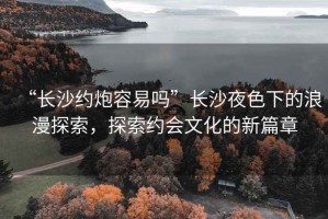 “長(cháng)沙約炮容易嗎”長(cháng)沙夜色下的浪漫探索，探索約會(huì )文化的新篇章