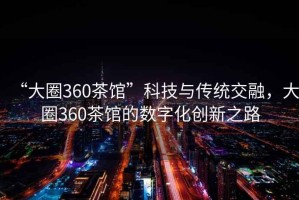 “大圈360茶館”科技與傳統交融，大圈360茶館的數字化創(chuàng  )新之路
