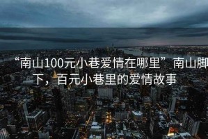 “南山100元小巷愛(ài)情在哪里”南山腳下，百元小巷里的愛(ài)情故事