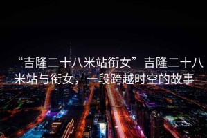“吉隆二十八米站銜女”吉隆二十八米站與銜女，一段跨越時(shí)空的故事