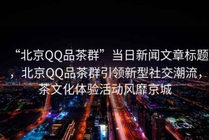 “北京QQ品茶群”當日新聞文章標題，北京QQ品茶群引領(lǐng)新型社交潮流，茶文化體驗活動(dòng)風(fēng)靡京城