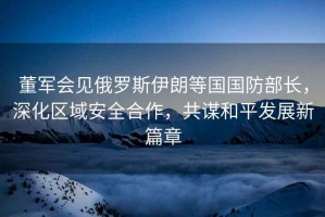 董軍會(huì )見(jiàn)俄羅斯伊朗等國國防部長(cháng)，深化區域安全合作，共謀和平發(fā)展新篇章