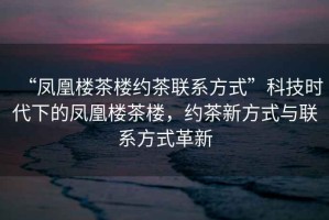 “鳳凰樓茶樓約茶聯(lián)系方式”科技時(shí)代下的鳳凰樓茶樓，約茶新方式與聯(lián)系方式革新
