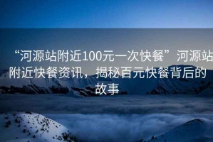 “河源站附近100元一次快餐”河源站附近快餐資訊，揭秘百元快餐背后的故事