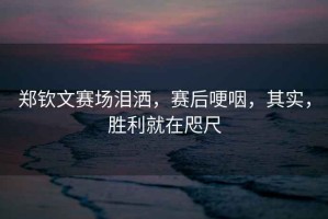 鄭欽文賽場(chǎng)淚灑，賽后哽咽，其實(shí)，勝利就在咫尺