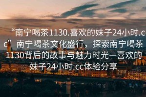 “南寧喝茶1130.喜歡的妹子24小時(shí).cc”南寧喝茶文化盛行，探索南寧喝茶1130背后的故事與魅力時(shí)光—喜歡的妹子24小時(shí).cc體驗分享