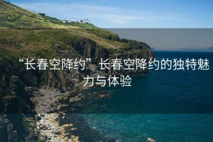 “長(cháng)春空降約”長(cháng)春空降約的獨特魅力與體驗