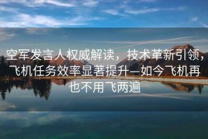 空軍發(fā)言人權威解讀，技術(shù)革新引領(lǐng)，飛機任務(wù)效率顯著(zhù)提升—如今飛機再也不用飛兩遍