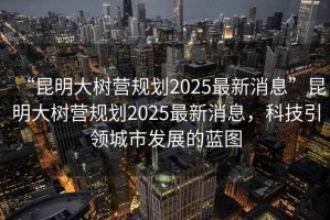 “昆明大樹(shù)營(yíng)規劃2025最新消息”昆明大樹(shù)營(yíng)規劃2025最新消息，科技引領(lǐng)城市發(fā)展的藍圖