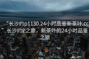 “長(cháng)沙約p1130.24小時(shí)品鑒新茶葉.cc”長(cháng)沙約P之旅，新茶葉的24小時(shí)品鑒之旅