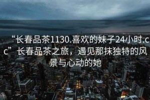 “長(cháng)春品茶1130.喜歡的妹子24小時(shí).cc”長(cháng)春品茶之旅，遇見(jiàn)那抹獨特的風(fēng)景與心動(dòng)的她