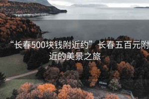 “長(cháng)春500塊錢(qián)附近約”長(cháng)春五百元附近的美景之旅