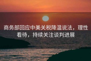 商務(wù)部回應中美關(guān)稅降溫說(shuō)法，理性看待，持續關(guān)注談判進(jìn)展