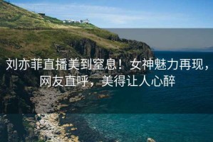 劉亦菲直播美到窒息！女神魅力再現，網(wǎng)友直呼，美得讓人心醉