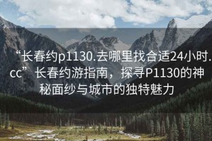 “長(cháng)春約p1130.去哪里找合適24小時(shí).cc”長(cháng)春約游指南，探尋P1130的神秘面紗與城市的獨特魅力
