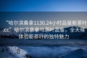 “哈爾濱桑拿1130.24小時(shí)品鑒新茶葉.cc”哈爾濱桑拿與茶葉品鑒，全天候體驗新茶葉的獨特魅力