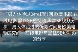 “男人體驗過(guò)的恍惚時(shí)間 歐美電影 在線(xiàn)電影 黑絲SE短視頻,黑絲SE視頻分享”男人體驗過(guò)的恍惚時(shí)間與歐美電影的交織，在線(xiàn)電影與黑絲SE短視頻的分享