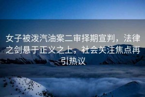 女子被潑汽油案二審擇期宣判，法律之劍懸于正義之上，社會(huì )關(guān)注焦點(diǎn)再引熱議