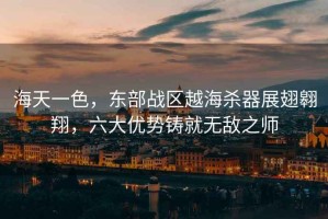海天一色，東部戰區越海殺器展翅翱翔，六大優(yōu)勢鑄就無(wú)敵之師