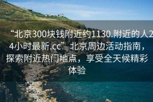 “北京300塊錢(qián)附近約1130.附近的人24小時(shí)最新.cc”北京周邊活動(dòng)指南，探索附近熱門(mén)地點(diǎn)，享受全天候精彩體驗