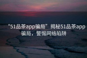 “51品茶app騙局”揭秘51品茶app騙局，警惕網(wǎng)絡(luò )陷阱