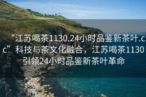 “江蘇喝茶1130.24小時(shí)品鑒新茶葉.cc”科技與茶文化融合，江蘇喝茶1130引領(lǐng)24小時(shí)品鑒新茶葉革命