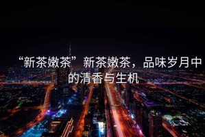 “新茶嫩茶”新茶嫩茶，品味歲月中的清香與生機
