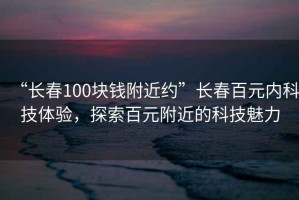 “長(cháng)春100塊錢(qián)附近約”長(cháng)春百元內科技體驗，探索百元附近的科技魅力