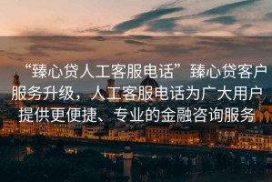 “臻心貸人工客服電話(huà)”臻心貸客戶(hù)服務(wù)升級，人工客服電話(huà)為廣大用戶(hù)提供更便捷、專(zhuān)業(yè)的金融咨詢(xún)服務(wù)