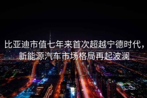比亞迪市值七年來(lái)首次超越寧德時(shí)代，新能源汽車(chē)市場(chǎng)格局再起波瀾