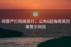網(wǎng)警嚴打網(wǎng)絡(luò )惡行，公布6起侮辱英烈案警示網(wǎng)民