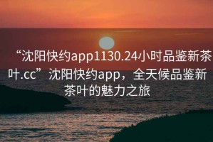 “沈陽(yáng)快約app1130.24小時(shí)品鑒新茶葉.cc”沈陽(yáng)快約app，全天候品鑒新茶葉的魅力之旅