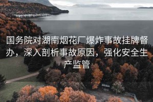 國務(wù)院對湖南煙花廠(chǎng)爆炸事故掛牌督辦，深入剖析事故原因，強化安全生產(chǎn)監管