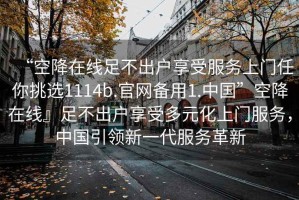 “空降在線(xiàn)足不出戶(hù)享受服務(wù)上門(mén)任你挑選1114b.官網(wǎng)備用1.中國”空降在線(xiàn)』足不出戶(hù)享受多元化上門(mén)服務(wù)，中國引領(lǐng)新一代服務(wù)革新