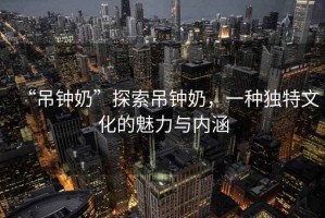 “吊鐘奶”探索吊鐘奶，一種獨特文化的魅力與內涵