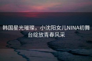 韓國星光璀璨，小沈陽(yáng)女兒NINA初舞臺綻放青春風(fēng)采