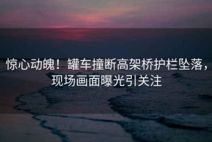 驚心動(dòng)魄！罐車(chē)撞斷高架橋護欄墜落，現場(chǎng)畫(huà)面曝光引關(guān)注