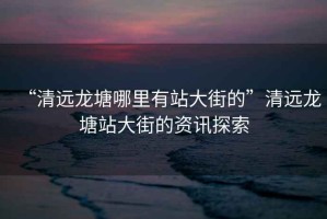“清遠龍塘哪里有站大街的”清遠龍塘站大街的資訊探索