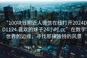 “100塊錢(qián)附近人微信在線(xiàn)打開(kāi)2024DD1124.喜歡的妹子24小時(shí).cc”在數字世界的邊緣，尋找那抹獨特的風(fēng)景