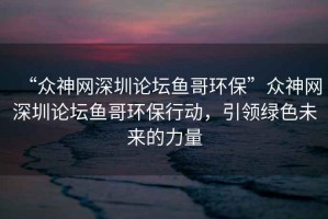 “眾神網(wǎng)深圳論壇魚(yú)哥環(huán)?！北娚窬W(wǎng)深圳論壇魚(yú)哥環(huán)保行動(dòng)，引領(lǐng)綠色未來(lái)的力量