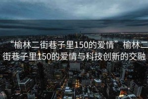 “榆林二街巷子里150的愛(ài)情”榆林二街巷子里150的愛(ài)情與科技創(chuàng  )新的交融